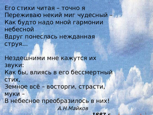Его стихи читая – точно я  Переживаю некий миг чудесный –  Как будто надо мной гармонии небесной  Вдруг понеслась нежданная струя…   Нездешними мне кажутся их звуки:  Как бы, влиясь в его бессмертный стих,  Земное всё – восторги, страсти, муки –  В небесное преобразилось в них!   А.Н.Майков  1887 г. 
