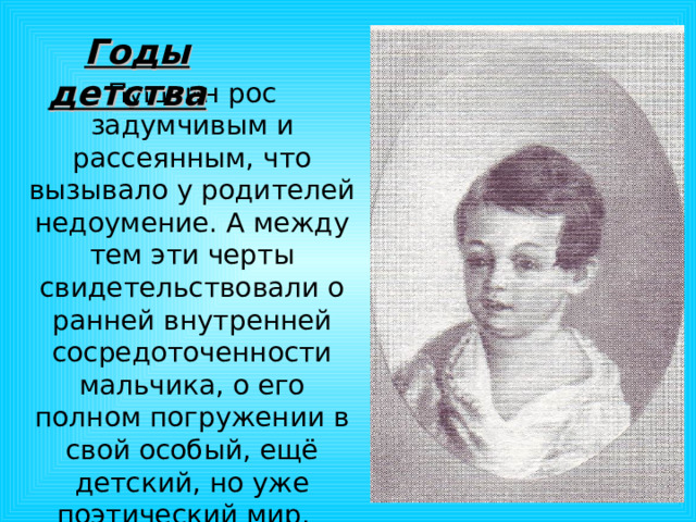  Годы детства Пушкин рос задумчивым и рассеянным, что вызывало у родителей недоумение. А между тем эти черты свидетельствовали о ранней внутренней сосредоточенности мальчика, о его полном погружении в свой особый, ещё детский, но уже поэтический мир. 