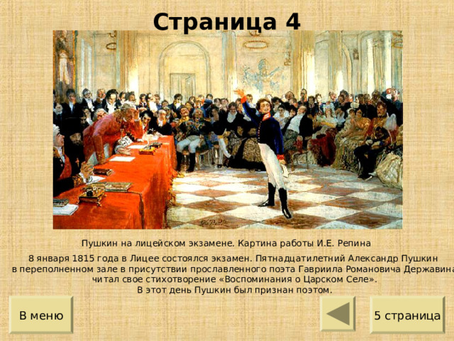 Страница 4 Пушкин на лицейском экзамене. Картина работы И.Е. Репина 8 января 1815 года в Лицее состоялся экзамен. Пятнадцатилетний Александр Пушкин в переполненном зале в присутствии прославленного поэта Гавриила Романовича Державина читал свое стихотворение «Воспоминания о Царском Селе». В этот день Пушкин был признан поэтом. 