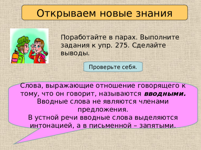 Открываем новые знания Поработайте в парах. Выполните задания к упр. 275. Сделайте выводы. Проверьте себя. Слова, выражающие отношение говорящего к тому, что он говорит, называются вводными. Вводные слова не являются членами предложения. В устной речи вводные слова выделяются интонацией, а в письменной – запятыми. 