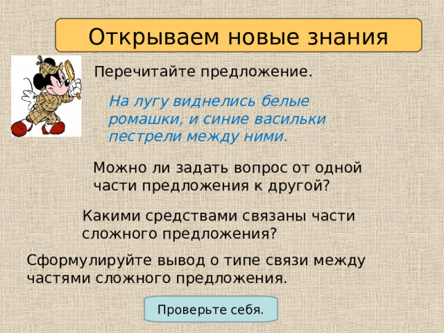Открываем новые знания Перечитайте предложение. На лугу виднелись белые ромашки, и синие васильки пестрели между ними. Можно ли задать вопрос от одной части предложения к другой? Какими средствами связаны части сложного предложения? Сформулируйте вывод о типе связи между частями сложного предложения. Проверьте себя. 