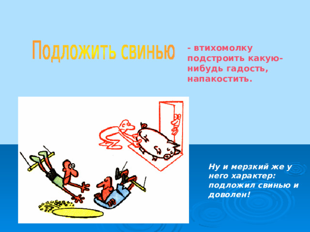 - втихомолку подстроить какую-нибудь гадость, напакостить. Ну и мерзкий же у него характер: подложил свинью и доволен!  