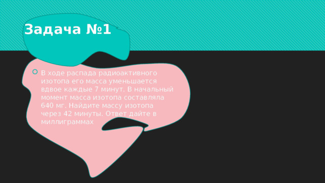 Задача №1 В ходе распада радиоактивного изотопа его масса уменьшается вдвое каждые 7 минут. В начальный момент масса изотопа составляла 640 мг. Найдите массу изотопа через 42 минуты. Ответ дайте в миллиграммах 