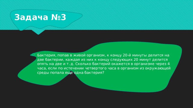 Задача №3 Бактерия, попав в живой организм, к концу 20-й минуты делится на две бактерии, каждая из них к концу следующих 20 минут делится опять на две и т. д. Сколько бактерий окажется в организме через 4 часа, если по истечении четвертого часа в организм из окружающей среды попала еще одна бактерия? 