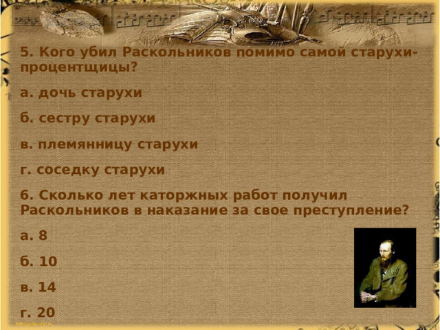 5. Кого убил Раскольников помимо самой старухи-процентщицы? а. дочь старухи б. сестру старухи в. племянницу старухи г. соседку старухи 6. Сколько лет каторжных работ получил Раскольников в наказание за свое преступление? а. 8 б. 10 в. 14 г. 20   