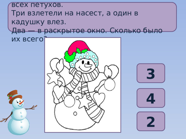 Забежал щенок в курятник, разогнал всех петухов. Три взлетели на насест, а один в кадушку влез. Два — в раскрытое окно. Сколько было их всего? 3 4 2 