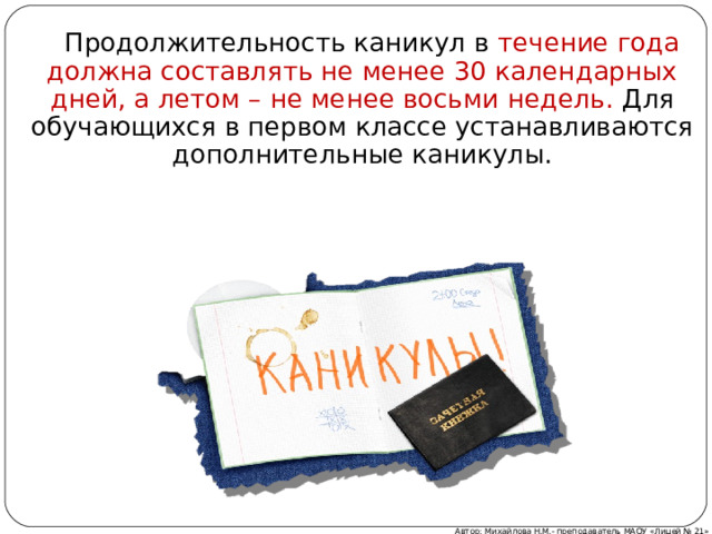  Продолжительность каникул в течение года должна составлять не менее 30 календарных дней, а летом – не менее восьми недель. Для обучающихся в первом классе устанавливаются дополнительные каникулы. Автор: Михайлова Н.М.- преподаватель МАОУ «Лицей № 21» 