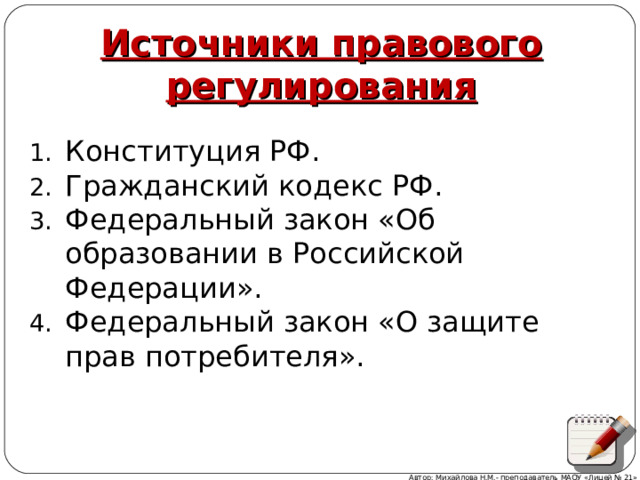 Источники правового регулирования Конституция РФ. Гражданский кодекс РФ. Федеральный закон «Об образовании в Российской Федерации». Федеральный закон «О защите прав потребителя». Автор: Михайлова Н.М.- преподаватель МАОУ «Лицей № 21»  