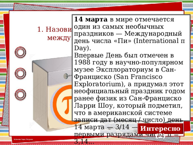 1. Назовите дату празднования международного дня числа «π» 14 марта в мире отмечается один из самых необычных праздников — Международный день числа «Пи» (International π Day). Впервые День был отмечен в 1988 году в научно-популярном музее Эксплораториум в Сан-Франциско (San Francisco Exploratorium), а придумал этот неофициальный праздник годом ранее физик из Сан-Франциско Ларри Шоу, который подметил, что в американской системе записи дат (месяц / число) день 14 марта — 3/14 — совпадает с первыми разрядами числа π = 3,14... Для визуализации ответа нажимаем на календарь Интересно (2) 2 