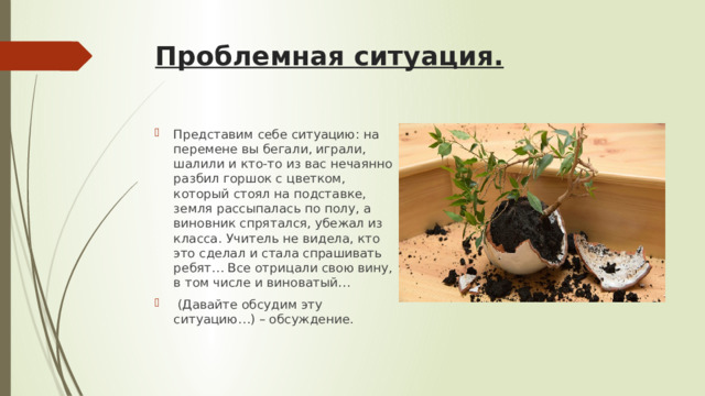 Проблемная ситуация.   Представим себе ситуацию: на перемене вы бегали, играли, шалили и кто-то из вас нечаянно разбил горшок с цветком, который стоял на подставке, земля рассыпалась по полу, а виновник спрятался, убежал из класса. Учитель не видела, кто это сделал и стала спрашивать ребят… Все отрицали свою вину, в том числе и виноватый…  (Давайте обсудим эту ситуацию…) – обсуждение. 