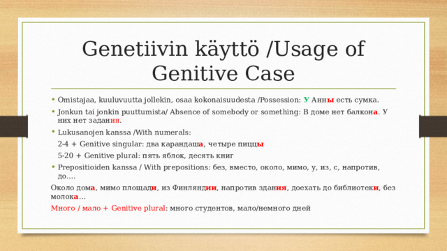 Genetiivin käyttö /Usage of Genitive Case Omistajaa, kuuluvuutta jollekin, osaa kokonaisuudesta /Possession: У Анн ы есть сумка. Jonkun tai jonkin puuttumista/ Absence of somebody or something: В доме нет балкон а . У них нет задан ия . Lukusanojen kanssa /With numerals:     2-4 + Genitive singular: два карандаш а , четыре пицц ы     5-20 + Genitive plural: пять яблок, десять книг Prepositioiden kanssa / With prepositions: без, вместо, около, мимо, у, из, с, напротив, до…. Около дом а , мимо площад и , из Финлянд ии , напротив здан ия , доехать до библиотек и , без молок а … Много / мало + Genitive plural : много студентов, мало/немного дней 