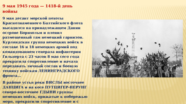 9 мая 1945 года — 1418-й день войны 9 мая десант морской пехоты Краснознаменного Балтийского флота высадился на принадлежащем Дании острове Борнхольм и пленил размещенный там немецкий гарнизон. Курляндская группа немецких войск в составе 16 и 18 немецких армий под командованием генерала инфантерии Гильперта с 23 часов 8 мая сего года прекратила сопротивление и начала передавать личный состав и боевую технику войскам ЛЕНИНГРАДСКОГО фронта… В районе устья реки ВИСЛЫ восточнее ДАНЦИГА и на косе ПУТЦИГЕР-НЕРУНГ северо-восточнее ГДЫНИ группы немецких войск, прижатые к побережью моря, прекратили сопротивление и с утра 9 мая начали сдачу личного состава и боевой техники войскам 3-го и 2-го БЕЛОРУССКИХ фронтов… 9 мая вышел Указ Президиума Верховного Совета СССР об объявлении 9 мая Праздником Победы.  
