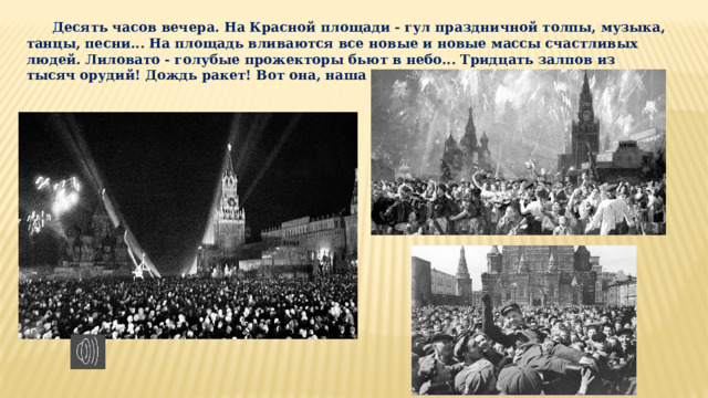 Десять часов ве­чера. На Красной площади - гул праздничной тол­пы, музыка, танцы, песни... На площадь вливаются все новые и новые массы счаст­ливых людей. Лиловато - голубые прожекторы бьют в небо... Трид­цать залпов из тысяч орудий! Дождь ракет! Вот она, наша Победа!   
