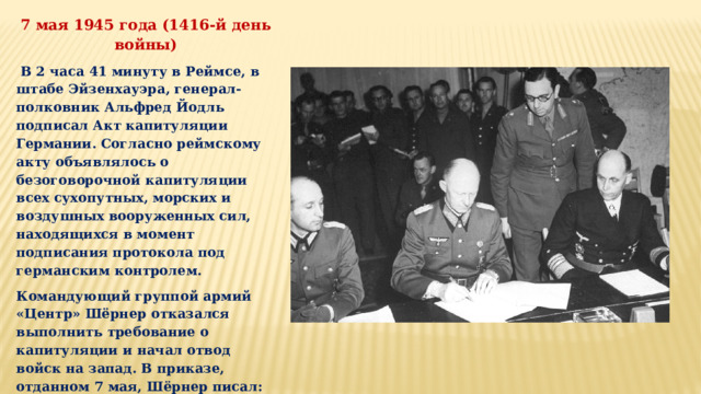 7 мая 1945 года (1416-й день войны)  В 2 часа 41 минуту в Реймсе, в штабе Эйзенхауэра, генерал-полковник Альфред Йодль подписал Акт капитуляции Германии. Согласно реймскому акту объявлялось о безоговорочной капитуляции всех сухопутных, морских и воздушных вооруженных сил, находящихся в момент подписания протокола под германским контролем. Командующий группой армий «Центр» Шёрнер отказался выполнить требование о капитуляции и начал отвод войск на запад. В приказе, отданном 7 мая, Шёрнер писал: «Неприятельская пропаганда распространяет ложные слухи о капитуляции Германии перед союзниками. Предупреждаю войска, что война против Советского Союза будет продолжаться». 