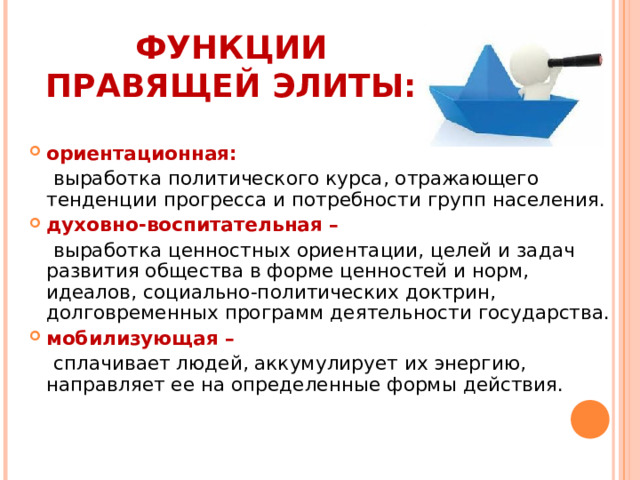 ФУНКЦИИ ПРАВЯЩЕЙ ЭЛИТЫ:   ориентационная:  выработка политического курса, отражающего тенденции прогресса и потребности групп населения. духовно-воспитательная –  выработка ценностных ориентации, целей и задач развития общества в форме ценностей и норм, идеалов, социально-политических доктрин, долговременных программ деятельности государства.  мобилизующая –  сплачивает людей, аккумулирует их энергию, направляет ее на определенные формы действия. 