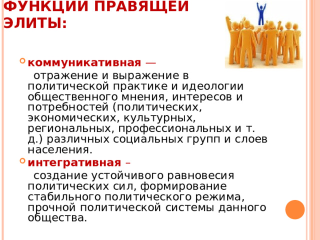 ФУНКЦИИ ПРАВЯЩЕЙ ЭЛИТЫ:   коммуникативная —  отражение и выражение в политической практике и идеологии общественного мнения, интересов и потребностей (политических, экономических, культурных, региональных, профессиональных и т. д.) различных социальных групп и слоев населения. интегративная –  создание устойчивого равновесия политических сил, формирование стабильного политического режима, прочной политической системы данного общества. 