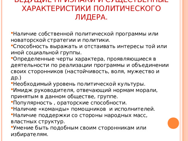 ВЕДУЩИЕ ПРИЗНАКИ И СУЩЕСТВЕННЫЕ ХАРАКТЕРИСТИКИ ПОЛИТИЧЕСКОГО ЛИДЕРА. Наличие собственной политической программы или новаторской стратегии и политики. Способность выражать и отстаивать интересы той или иной социальной группы. Определенные черты характера, проявляющиеся в деятельности по реализации программы и объединении своих сторонников (настойчивость, воля, мужество и др.) Необходимый уровень политической культуры. Имидж руководителя, отвечающий нормам морали, принятым в данном обществе, группе. Популярность , ораторские способности. Наличие «команды» помощников и исполнителей. Наличие поддержки со стороны народных масс, властных структур. Умение быть подобным своим сторонникам или избирателям. 