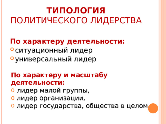 ТИПОЛОГИЯ ПОЛИТИЧЕСКОГО ЛИДЕРСТВА  По характеру деятельности: ситуационный лидер универсальный лидер По характеру и масштабу деятельности:  лидер малой группы,  лидер организации,  лидер государства, общества в целом. 