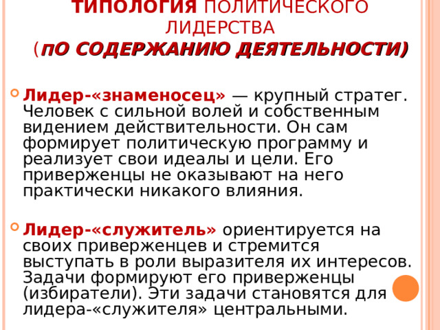 ТИПОЛОГИЯ ПОЛИТИЧЕСКОГО ЛИДЕРСТВА  ( П О СОДЕРЖАНИЮ ДЕЯТЕЛЬНОСТИ)   Лидер-«знаменосец» — крупный стратег. Человек с сильной волей и собственным видением действительности. Он сам формирует политическую программу и реализует свои идеалы и цели. Его приверженцы не оказывают на него практически никакого влияния.  Лидер-«служитель» ориентируется на своих приверженцев и стремится выступать в роли выразителя их интересов. Задачи формируют его приверженцы (избиратели). Эти задачи становятся для лидера-«служителя» центральными. 