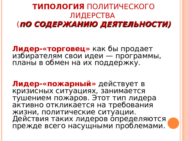 ТИПОЛОГИЯ ПОЛИТИЧЕСКОГО ЛИДЕРСТВА  ( П О СОДЕРЖАНИЮ ДЕЯТЕЛЬНОСТИ) Лидер-«торговец»  как бы продает избирателям свои идеи — программы, планы в обмен на их поддержку.  Лидер-«пожарный»  действует в кризисных ситуациях, занимается тушением пожаров. Этот тип лидера активно откликается на требования жизни, политические ситуации. Действия таких лидеров определяются прежде всего насущными проблемами. 