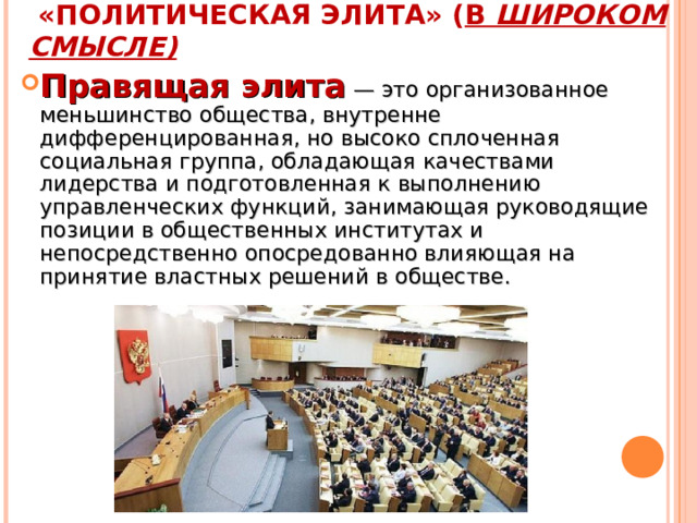  «ПОЛИТИЧЕСКАЯ ЭЛИТА» ( В ШИРОКОМ СМЫСЛЕ) Правящая элита  — это организованное меньшинство общества, внутренне дифференцированная, но высоко сплоченная социальная группа, обладающая качествами лидерства и подготовленная к выполнению управленческих функций, занимающая руководящие позиции в общественных институтах и непосредственно опосредованно влияющая на принятие властных решений в обществе. 