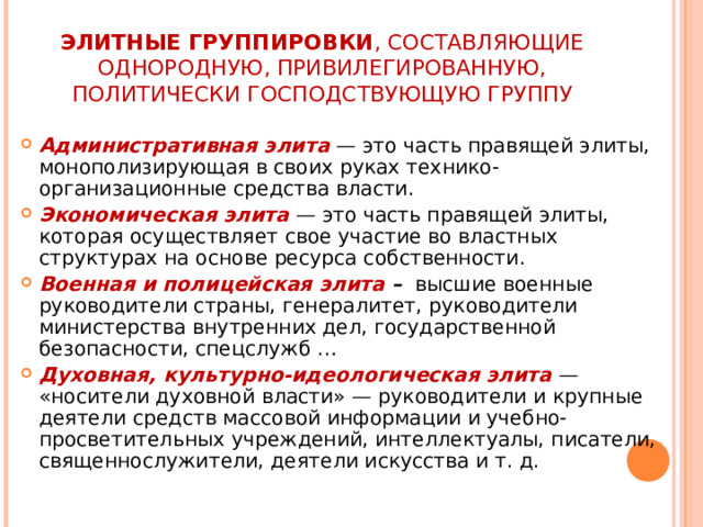 ЭЛИТНЫЕ ГРУППИРОВКИ , СОСТАВЛЯЮЩИЕ ОДНОРОДНУЮ, ПРИВИЛЕГИРОВАННУЮ, ПОЛИТИЧЕСКИ ГОСПОДСТВУЮЩУЮ ГРУППУ Административная элита  — это часть правящей элиты, монополизирующая в своих руках технико-организационные средства власти. Экономическая элита  — это часть правящей элиты, которая осуществляет свое участие во властных структурах на основе ресурса собственности. Военная и полицейская элита – высшие военные руководители страны, генералитет, руководители министерства внутренних дел, государственной безопасности, спецслужб … Духовная, культурно-идеологическая элита  — «носители духовной власти» — руководители и крупные деятели средств массовой информации и учебно-просветительных учреждений, интеллектуалы, писатели, священнослужители, деятели искусства и т. д. 
