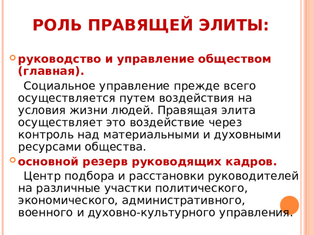 РОЛЬ ПРАВЯЩЕЙ ЭЛИТЫ:   руководство и управление обществом (главная).  Социальное управление прежде всего осуществляется путем воздействия на условия жизни людей. Правящая элита осуществляет это воздействие через контроль над материальными и духовными ресурсами общества. основной резерв руководящих кадров.  Центр подбора и расстановки руководителей на различные участки политического, экономического, административного, военного и духовно-культурного управления. 