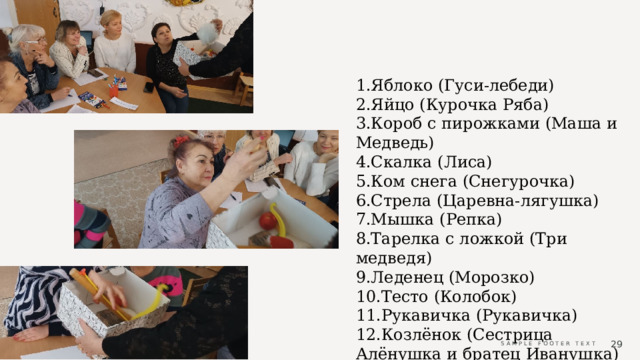 1.Яблоко (Гуси-лебеди) 2.Яйцо (Курочка Ряба) 3.Короб с пирожками (Маша и Медведь) 4.Скалка (Лиса) 5.Ком снега (Снегурочка) 6.Стрела (Царевна-лягушка) 7.Мышка (Репка) 8.Тарелка с ложкой (Три медведя) 9.Леденец (Морозко) 10.Тесто (Колобок) 11.Рукавичка (Рукавичка) 12.Козлёнок (Сестрица Алёнушка и братец Иванушка)  Sample Footer Text 05/15/2024 