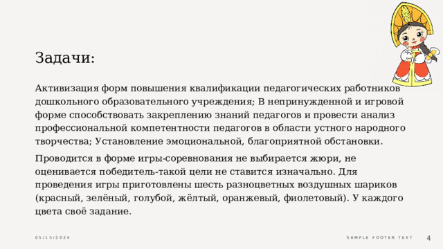 Задачи: Активизация форм повышения квалификации педагогических работников дошкольного образовательного учреждения; В непринужденной и игровой форме способствовать закреплению знаний педагогов и провести анализ профессиональной компетентности педагогов в области устного народного творчества; Установление эмоциональной, благоприятной обстановки. Проводится в форме игры-соревнования не выбирается жюри, не оценивается победитель-такой цели не ставится изначально. Для проведения игры приготовлены шесть разноцветных воздушных шариков (красный, зелёный, голубой, жёлтый, оранжевый, фиолетовый). У каждого цвета своё задание. 05/15/2024 Sample Footer Text  