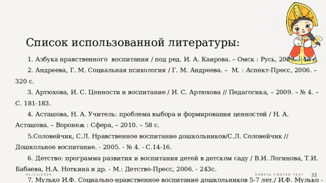 Список использованной литературы: 1. Азбука нравственного  воспитания / под ред. И. А. Каирова. – Омск : Русь, 2009. – 48 с. 2. Андреева, Г. М. Социальная психология / Г. М. Андреева. –  М. : Аспект-Пресс, 2006. – 320 с. 3. Артюхова, И. С. Ценности и воспитание / И. С. Артюхова // Педагогика, – 2009. – № 4. – С. 181-183. 4. Асташова, Н. А. Учитель: проблема выбора и формирования ценностей / Н. А. Асташова. – Воронеж : Сфера, – 2010. – 58 с. 5.Соловейчик, С.Л. Нравственное воспитание дошкольников/С.Л. Соловейчик // Дошкольное воспитание. - 2005. - № 4. - С.14-16. 6. Детство: программа развития и воспитания детей в детском саду / В.И. Логинова, Т.И. Бабаева, Н.А. Ноткина и др. - М.: Детство-Пресс, 2006. - 243с. 7. Мулько И.Ф. Социально-нравственное воспитание дошкольников 5-7 лет./ И.Ф. Мулько - М.:  Изд-во Москва ,2004. 05/15/2024 Sample Footer Text  