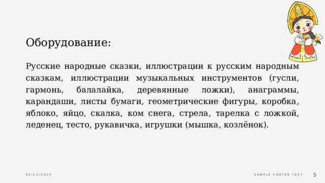 Оборудование: Русские народные сказки, иллюстрации к русским народным сказкам, иллюстрации музыкальных инструментов (гусли, гармонь, балалайка, деревянные ложки), анаграммы, карандаши, листы бумаги, геометрические фигуры, коробка, яблоко, яйцо, скалка, ком снега, стрела, тарелка с ложкой, леденец, тесто, рукавичка, игрушки (мышка, козлёнок). 05/15/2024 Sample Footer Text  