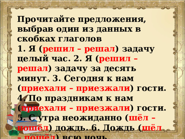 Прочитайте предложения, выбрав один из данных в скобках глаголов 1. Я ( решил – решал ) задачу целый час. 2. Я ( решил – решал ) задачу за десять минут. 3. Сегодня к нам ( приехали – приезжали ) гости. 4. По праздникам к нам ( приехали – приезжали ) гости. 5. С утра неожиданно ( шёл – пошёл ) дождь. 6. Дождь ( шёл – пошёл ) всю ночь.  