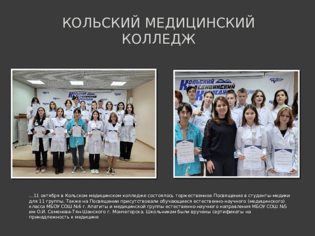 Кольский медицинский колледж … 11 октября в Кольском медицинском колледже состоялось торжественное Посвящение в студенты-медики для 11 группы. Также на Посвящении присутствовали обучающиеся естественно-научного (медицинского) класса МБОУ СОШ №6 г. Апатиты и медицинской группы естественно-научного направления МБОУ СОШ №5 им О.И. Семенова-Тян-Шанского г. Мончегорска. Школьникам были вручены сертификаты на принадлежность к медицине  