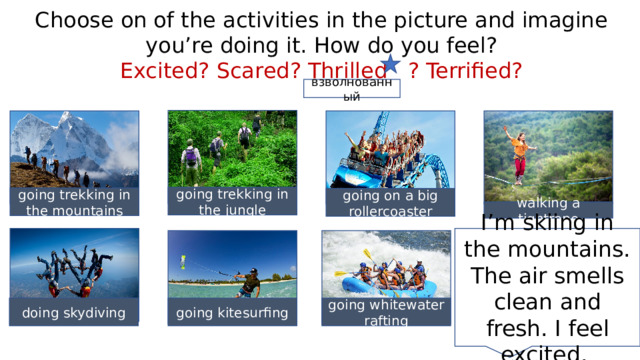 Choose on of the activities in the picture and imagine you’re doing it. How do you feel? Excited? Scared? Thrilled ? Terrified? взволнованный going trekking in the jungle going trekking in the mountains going on a big rollercoaster walking a tightrope I’m skiing in the mountains. The air smells clean and fresh. I feel excited. doing skydiving going kitesurfing going whitewater rafting 