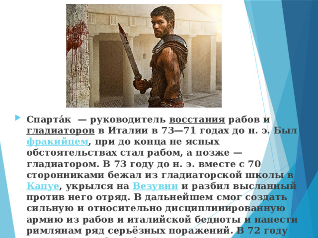 Спарта́к  — руководитель  восстания  рабов и  гладиаторов  в Италии в 73—71 годах до н. э. Был  фракийцем , при до конца не ясных обстоятельствах стал рабом, а позже — гладиатором. В 73 году до н. э. вместе с 70 сторонниками бежал из гладиаторской школы в  Капуе , укрылся на  Везувии  и разбил высланный против него отряд. В дальнейшем смог создать сильную и относительно дисциплинированную армию из рабов и италийской бедноты и нанести римлянам ряд серьёзных поражений. В 72 году до н. э. он разбил обоих  консулов , его армия выросла , по разным сведениям, до 70 или даже до 120 тысяч человек. 