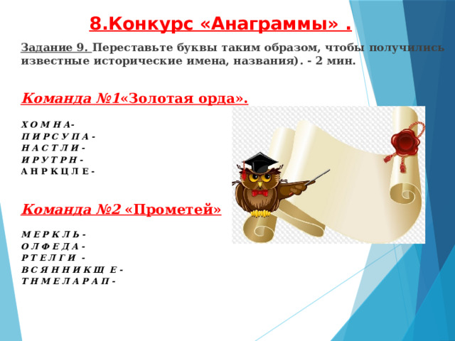 8.Конкурс «Анаграммы» .   Задание 9. Переставьте буквы таким образом, чтобы получились известные исторические имена, названия). - 2 мин.   Команда №1 «Золотая орда».  Х О М Н А- П И Р С У П А - Н А С Т Л И - И Р У Т Р Н - А Н Р К Ц Л Е -     Команда №2 «Прометей»  М Е Р К Л Ь -   О Л Ф Е Д А - Р Т Е Л Г И - В С Я Н Н И К Щ Е - Т Н М Е Л А Р А П -     