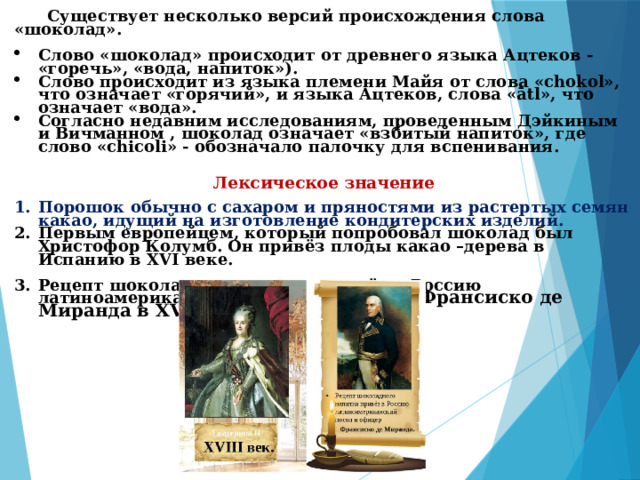  Существует несколько версий происхождения слова «шоколад».  Слово «шоколад» происходит от древнего языка Ацтеков - «горечь», «вода, напиток»). Слово происходит из языка племени Майя от слова «chokol», что означает «горячий», и языка Ацтеков, слова «ātl», что означает «вода». Согласно недавним исследованиям, проведенным Дэйкиным и Вичманном , шоколад означает «взбитый напиток», где слово «chicoli» - обозначало палочку для вспенивания.   Лексическое значение Порошок обычно с сахаром и пряностями из растертых семян какао, идущий на изготовление кондитерских изделий. Первым европейцем, который попробовал шоколад был Христофор Колумб. Он привёз плоды какао –дерева в Испанию в XVI веке.  Рецепт шоколадного напитка привёз в Россию латиноамериканс кий посол и офицер Франсиско де Миранда в XVIII веке . 