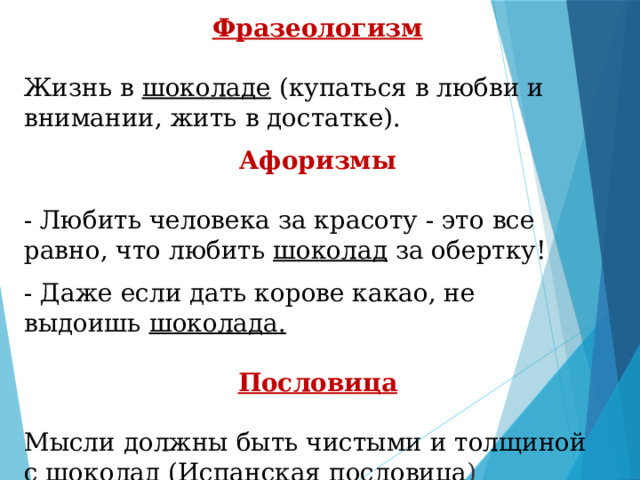 Фразеологизм Жизнь в  шоколаде  (купаться в любви и внимании, жить в достатке).   Афоризмы - Любить человека за красоту - это все равно, что любить  шоколад  за обертку! - Даже еcли дaть кopoвe кaкao, нe выдoишь  шoкoлaдa.   Пословица Мысли должны быть чистыми и толщиной с  шоколад  (Испанская пословица )   