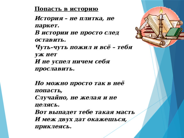 Попасть в историю История – не плитка, не паркет.  В истории не просто след оставить.  Чуть-чуть пожил и всё – тебя уж нет  И не успел ничем себя прославить.   Но можно просто так в неё попасть,  Случайно, не желая и не целясь.  Вот выпадет тебе такая масть  И меж двух дат окажешься, приклеясь.   Подумать надо, как в неё входить.  Сказать ведь могут, гениальны ведь они - (такое тоже очень может быть)  Какие люди к нам пришли? Наверняка определённый след в игре они сегодня и оставят! Дмитрий Шнайдер 