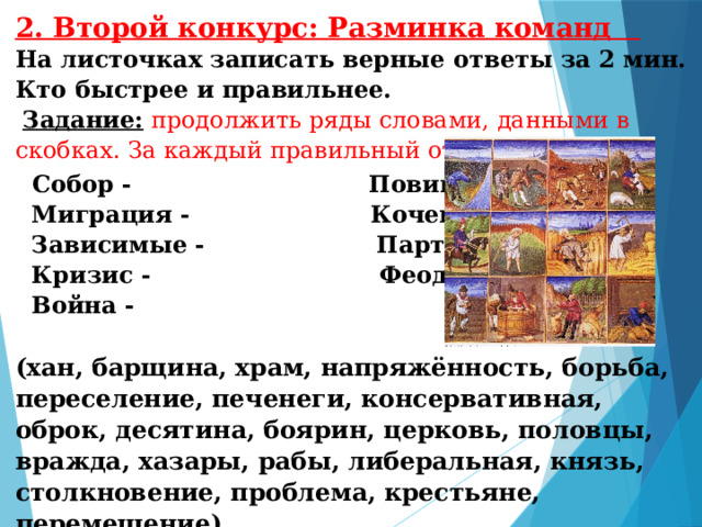 2. Второй конкурс: Разминка команд На листочках записать верные ответы за 2 мин. Кто быстрее и правильнее.   Задание:  продолжить ряды словами, данными в скобках. За каждый правильный ответ -1 балл.    Собор - Повинности –  Миграция - Кочевники –  Зависимые -  Партия –  Кризис - Феодалы -  Война -  (хан, барщина, храм, напряжённость, борьба, переселение, печенеги, консервативная, оброк, десятина, боярин, церковь, половцы, вражда, хазары, рабы, либеральная, князь, столкновение, проблема, крестьяне, перемещение).   