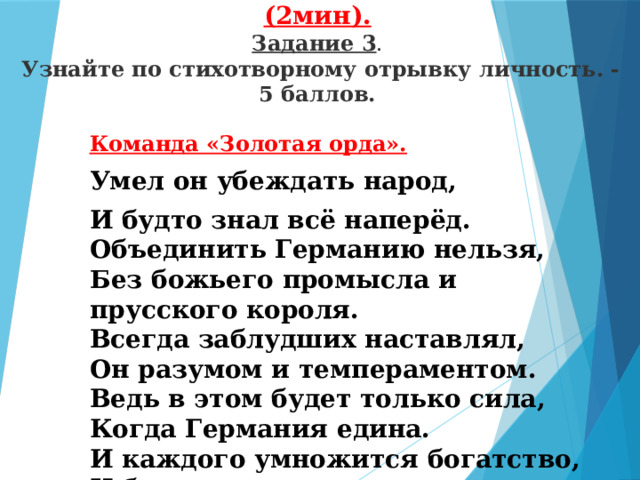 5 конкурс: «Угадай-ка личность». (2мин).  Задание 3 .   Узнайте по стихотворному отрывку личность. - 5 баллов. Команда «Золотая орда». Умел он убеждать народ, И будто знал всё наперёд.  Объединить Германию нельзя,   Без божьего промысла и прусского короля.  Всегда заблудших наставлял,   Он разумом и темпераментом.   Ведь в этом будет только сила,   Когда Германия едина.  И каждого умножится богатство,  И будет сильным государство.   