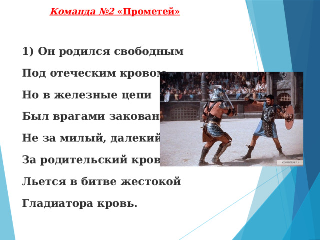 Команда №2 «Прометей» 1) Он родился свободным Под отеческим кровом, Но в железные цепи Был врагами закован. Не за милый, далекий, За родительский кров Льется в битве жестокой Гладиатора кровь. 
