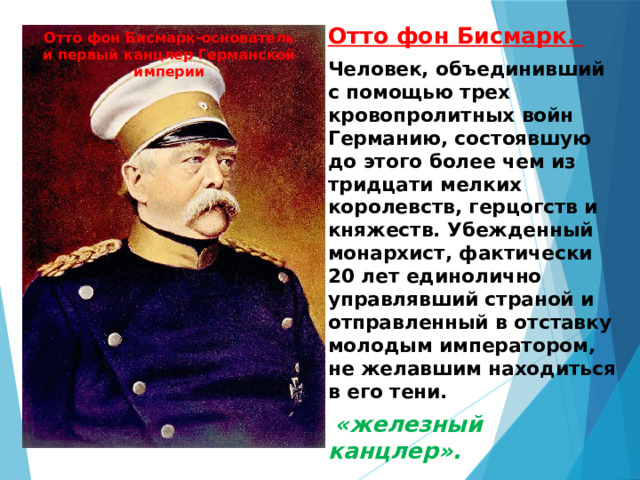 Отто фон Бисмарк. Человек, объединивший с помощью трех кровопролитных войн Германию, состоявшую до этого более чем из тридцати мелких королевств, герцогств и княжеств. Убежденный монархист, фактически 20 лет единолично управлявший страной и отправленный в отставку молодым императором, не желавшим находиться в его тени.  «железный канцлер».  Отто фон Бисмарк-основатель и первый канцлер Германской империи 