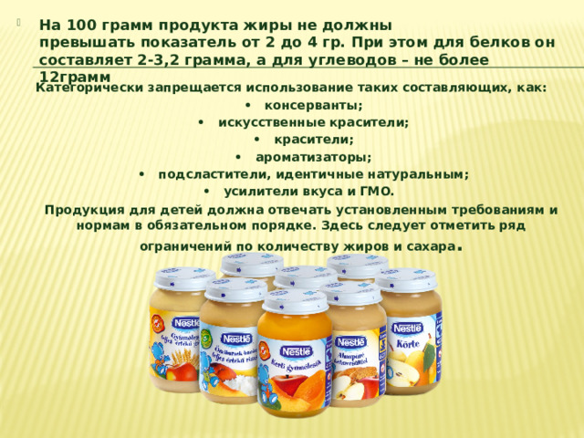 На 100 грамм продукта жиры не должны превышать показатель от 2 до 4 гр. При этом для белков он составляет 2-3,2 грамма, а для углеводов – не более 12грамм Категорически запрещается использование таких составляющих, как: ​   •    консерванты;​  •   искусственные красители;​  •   красители;​  •    ароматизаторы;​  •    подсластители, идентичные натуральным;​  •   усилители вкуса и ГМО.  ​ Продукция для детей должна отвечать установленным требованиям и нормам в обязательном порядке. Здесь следует отметить ряд ограничений по количеству жиров и сахара .  