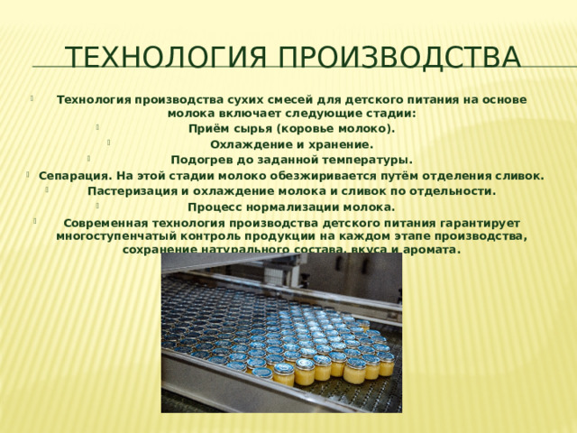 Технология производства Технология производства сухих смесей для детского питания на основе молока включает следующие стадии: Приём сырья (коровье молоко). Охлаждение и хранение. Подогрев до заданной температуры. Сепарация. На этой стадии молоко обезжиривается путём отделения сливок. Пастеризация и охлаждение молока и сливок по отдельности. Процесс нормализации молока. Современная технология производства детского питания гарантирует многоступенчатый контроль продукции на каждом этапе производства, сохранение натурального состава, вкуса и аромата.  