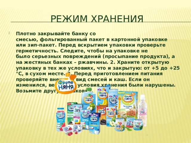 Режим хранения Плотно закрывайте банку со смесью, фольгированный пакет в картонной упаковке или зип-пакет. Перед вскрытием упаковки проверьте герметичность. Следите, чтобы на упаковке не было серьезных повреждений (просыпание продукта), а на жестяных банках – ржавчины. 2. Храните открытую упаковку в тех же условиях, что и закрытую: от +5 до +25 °C, в сухом месте. 3. Перед приготовлением питания проверяйте внешний вид смесей и каш. Если он изменился, вероятно, условия хранения были нарушены. Возьмите другую упаковку.  