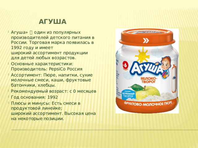Агуша Агуша»  一  один из популярных производителей детского питания в России. Торговая марка появилась в 1992 году и имеет широкий ассортимент продукции для детей любых возрастов. Основные характеристики:      Производитель: PepsiCo Россия​ Ассортимент: Пюре, напитки, сухие молочные смеси, каши, фруктовые батончики, хлебцы.​ Рекомендуемый возраст: с 0 месяцев​ Год основания: 1992 ​ Плюсы и минусы: Есть смеси в продуктовой линейке; широкий ассортимент. Высокая цена на некоторые позиции.​ 