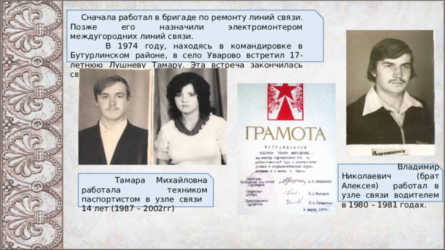  Сначала работал в бригаде по ремонту линий связи. Позже его назначили электромонтером междугородних линий связи.  В 1974 году, находясь в командировке в Бутурлинском районе, в село Уварово встретил 17-летнюю Лушневу Тамару. Эта встреча закончилась свадьбой зимой 1975 года.  Владимир Николаевич (брат Алексея) работал в узле связи водителем в 1980 – 1981 годах.  Тамара Михайловна работала техником паспортистом в узле связи 14 лет (1987 – 2002гг) 
