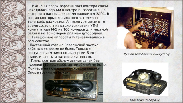  В 40-50-х годах Воротынская контора связи находилась здании в центре п. Воротынец, в котором в настоящее время находится ЗАГС. В состав конторы входила почта, телефон – телеграф, радиоузел. Аппаратура связи в то время состояла из радио усилителя УП-8, коммутатора М-5 на 100 номеров для местной связи и на 10 номеров для междугородней.  Телефонные аппараты устанавливались в сельсоветах.  Постоянной связи с Заволжской частью района в то время не было. Только с наступлением зимы по льду реки Волга ставили шесты и натягивали провод.  Транспорт для обслуживания связи был гужевой (15 лошадей), автомобилей не было. Монтёры на повреждения ходили пешком. Опоры возили на быках. Ручной телефонный коммутатор Советские телефоны 