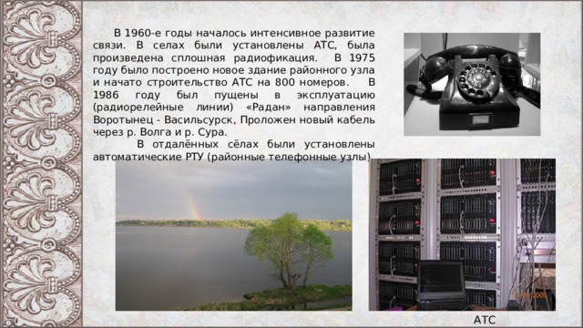  В 1960-е годы началось интенсивное развитие связи. В селах были установлены АТС, была произведена сплошная радиофикация. В 1975 году было построено новое здание районного узла и начато строительство АТС на 800 номеров. В 1986 году был пущены в эксплуатацию (радиорелейные линии) «Радан» направления Воротынец - Васильсурск, Проложен новый кабель через р. Волга и р. Сура.  В отдалённых сёлах были установлены автоматические РТУ (районные телефонные узлы). АТС 